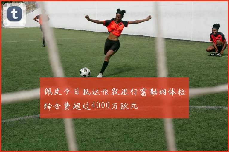 佩皮今日抵达伦敦进行富勒姆体检转会费超过4000万欧元