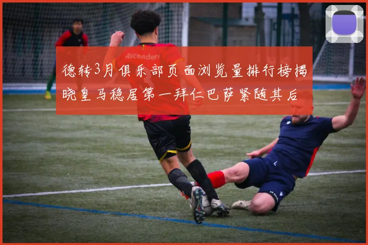 德转3月俱乐部页面浏览量排行榜揭晓皇马稳居第一拜仁巴萨紧随其后