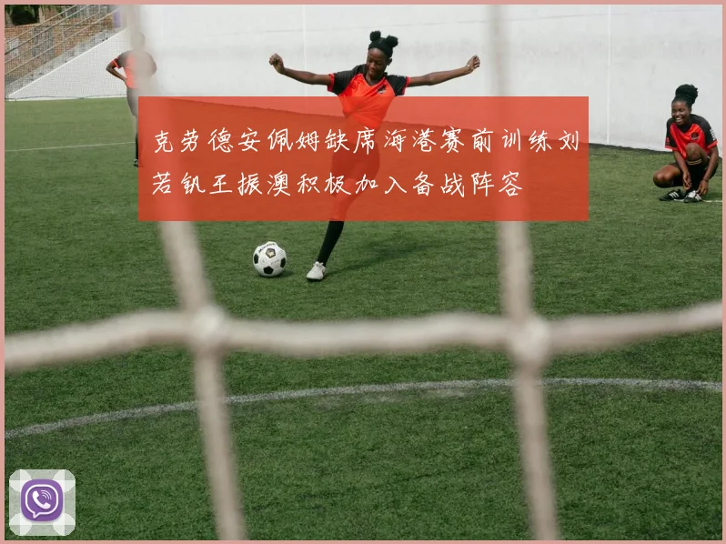 克劳德安佩姆缺席海港赛前训练刘若钒王振澳积极加入备战阵容