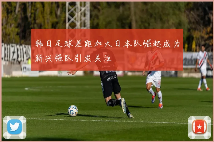 韩日足球差距加大日本队崛起成为新兴强队引发关注