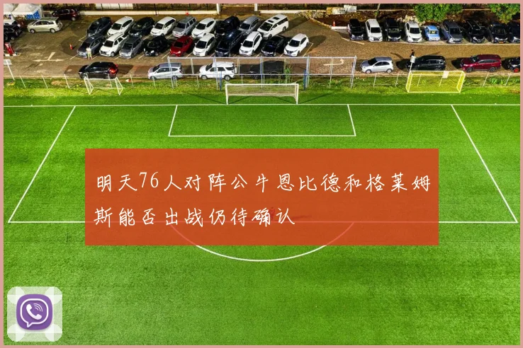明天76人对阵公牛恩比德和格莱姆斯能否出战仍待确认
