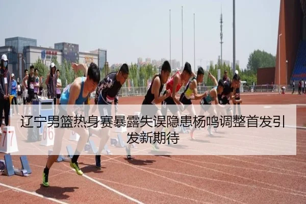 辽宁男篮热身赛暴露失误隐患杨鸣调整首发引发新期待